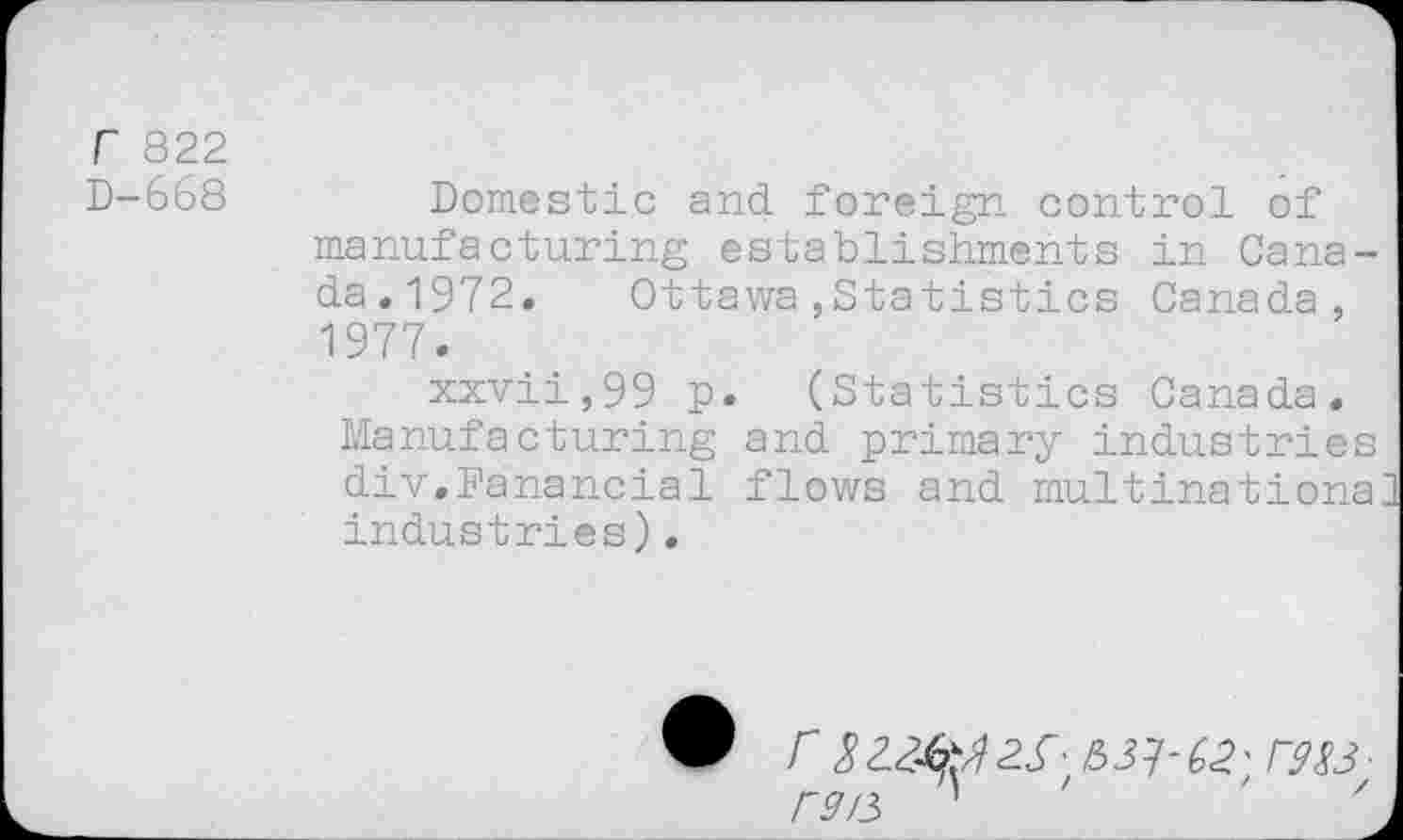 ﻿r 822
D-668	Domestic and foreign control of
manufacturing establishments in Canada.1972, Ottawa,Statistics Canada, 1977.
xxvii,99 p. (Statistics Canada, Manufacturing and primary industries div.Pa'nancial flows and multinationa industries)•
r 3C9X3■ rs/3 ’	'	'